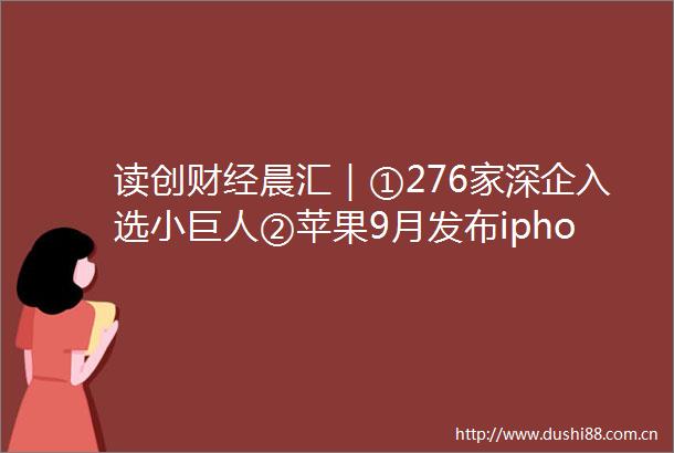 读创财经晨汇｜①276家深企入选小巨人②苹果9月发布iphone14