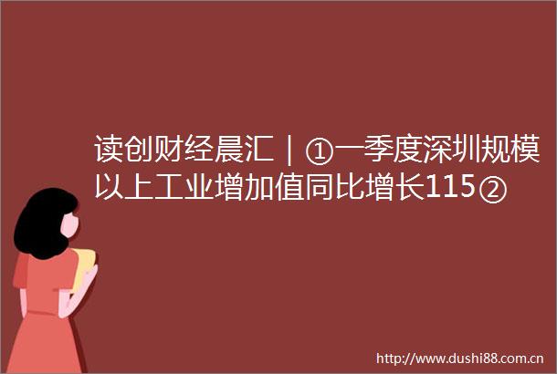 读创财经晨汇｜①一季度深圳规模以上工业增加值同比增长115②茅台换帅张德芹拟任董事长