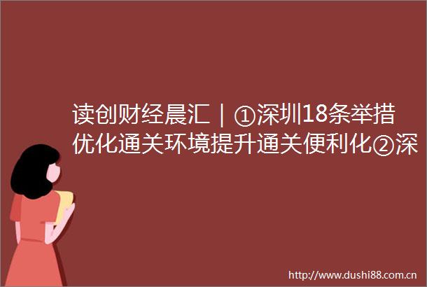 读创财经晨汇｜①深圳18条举措优化通关环境提升通关便利化②深圳6区上榜2023赛迪百强区
