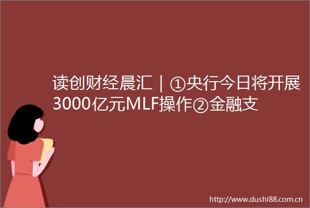 读创财经晨汇｜①央行今日将开展3000亿元MLF操作②金融支持提振扩大消费指导意见出台