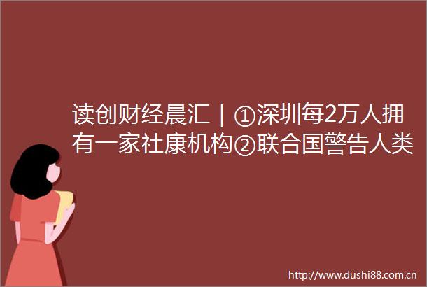读创财经晨汇｜①深圳每2万人拥有一家社康机构②联合国警告人类或面临二战后最大粮食危机