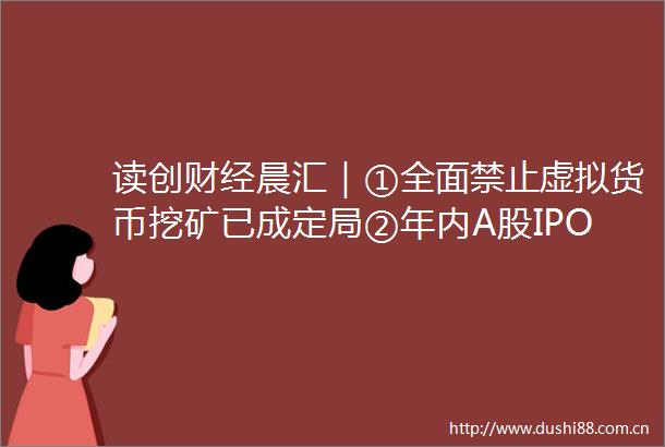 读创财经晨汇｜①全面禁止虚拟货币挖矿已成定局②年内A股IPO募资逾1900亿同比增近四成
