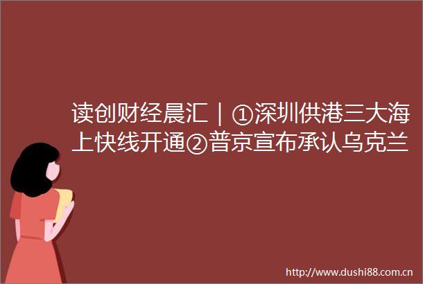 读创财经晨汇｜①深圳供港三大海上快线开通②普京宣布承认乌克兰东部两个共和国