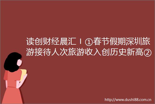 读创财经晨汇〡①春节假期深圳旅游接待人次旅游收入创历史新高②深圳300多场招聘等你来
