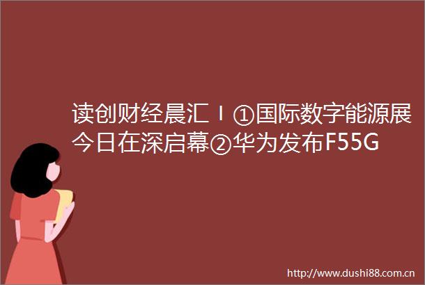 读创财经晨汇〡①国际数字能源展今日在深启幕②华为发布F55G智简全光联接四大创新实践