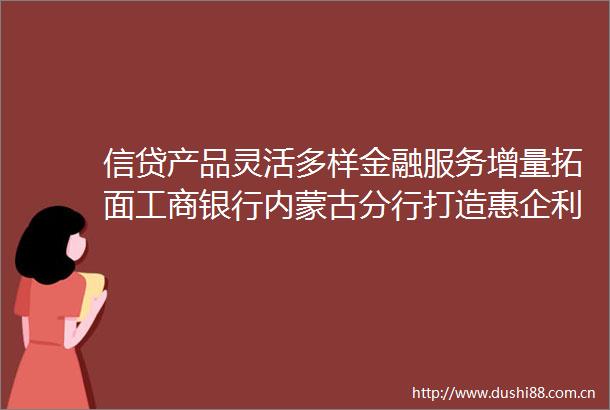 信贷产品灵活多样金融服务增量拓面工商银行内蒙古分行打造惠企利民金融新生态