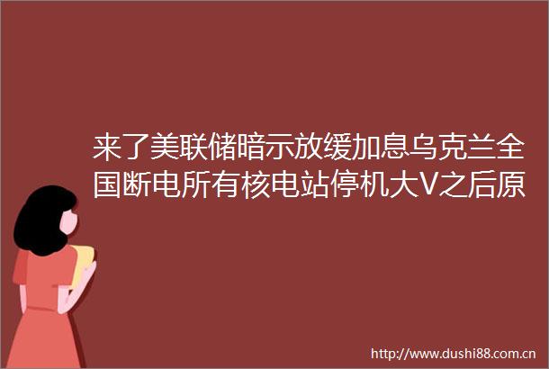 来了美联储暗示放缓加息乌克兰全国断电所有核电站停机大V之后原油何去何从