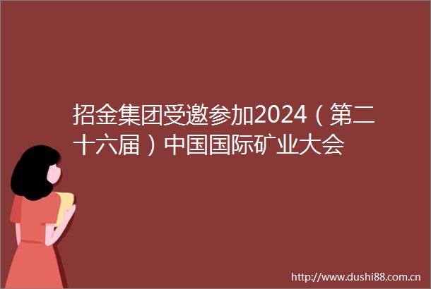 招金集团受邀参加2024（第二十六届）国际矿业大会