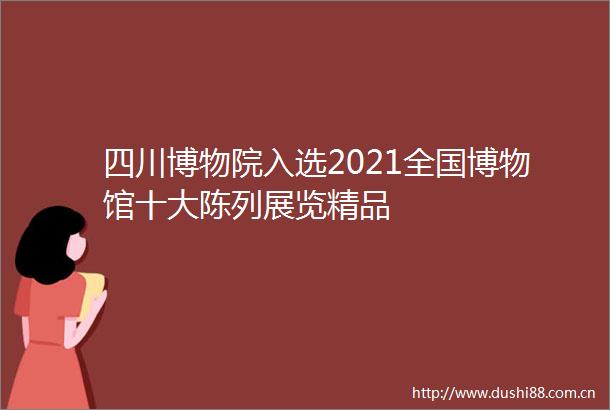 四川博物院入选2021全国博物馆十大陈列展览精品