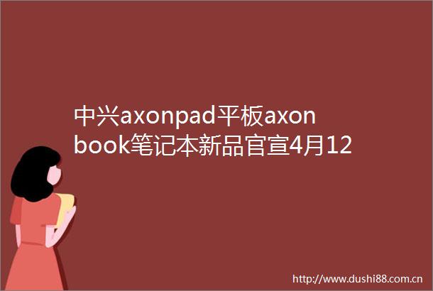 中兴axonpad平板axonbook笔记本新品官宣4月12日发布