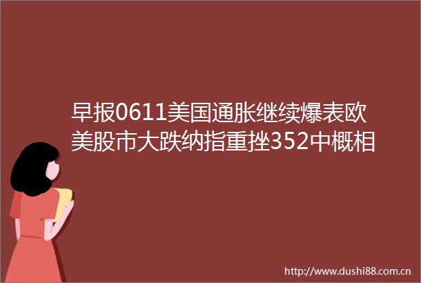 早报0611美国通胀继续爆表欧美股市大跌纳指重挫352中概相对抗跌基金业薪酬管理办法落地比亚迪市值破万亿