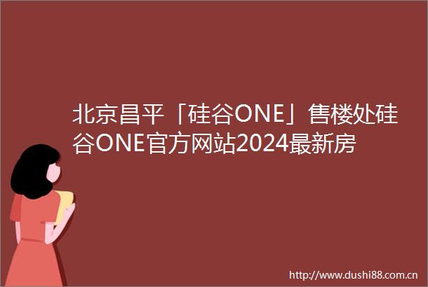 北京昌平「硅谷ONE」售楼处硅谷ONE官方网站2024最新房价地址