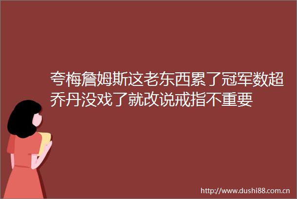 夸梅詹姆斯这老东西累了冠军数超乔丹没戏了就改说戒指不重要