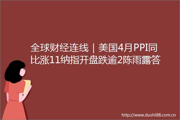 全球财经连线｜美国4月PPI同比涨11纳指开盘跌逾2陈雨露答21问表示金融风险整体收敛总体可控