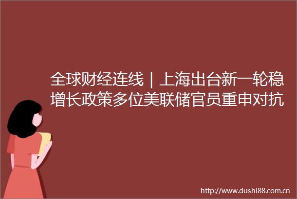 全球财经连线｜上海出台新一轮稳增长政策多位美联储官员重申对抗通胀决心10年期美债收益率突破4％