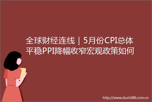 全球财经连线｜5月份CPI总体平稳PPI降幅收窄宏观政策如何继续发力