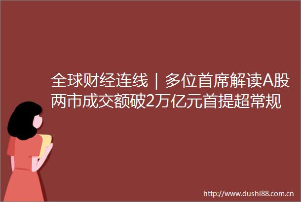 全球财经连线｜多位首席解读A股两市成交额破2万亿元首提超常规逆周期重提适度宽松等新定调影响积极或将利好股市