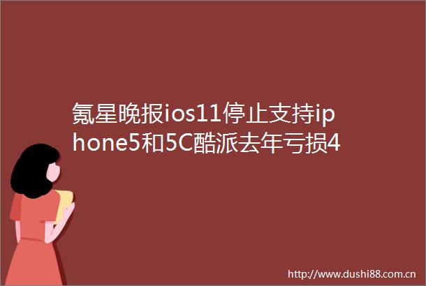 氪星晚报ios11停止支持iphone5和5C酷派去年亏损42亿元共享单车移动支付成高考作文题