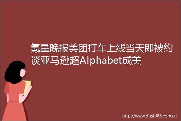 氪星晚报美团打车上线当天即被约谈亚马逊超Alphabet成美股市值第二高公司阿里京东最快六月回A