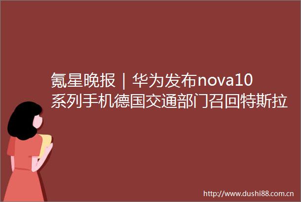 氪星晚报｜华为发布nova10系列手机德国交通部门召回特斯拉ModelY和Model3全球超59万辆汽车受影响吉利正式收购魅族