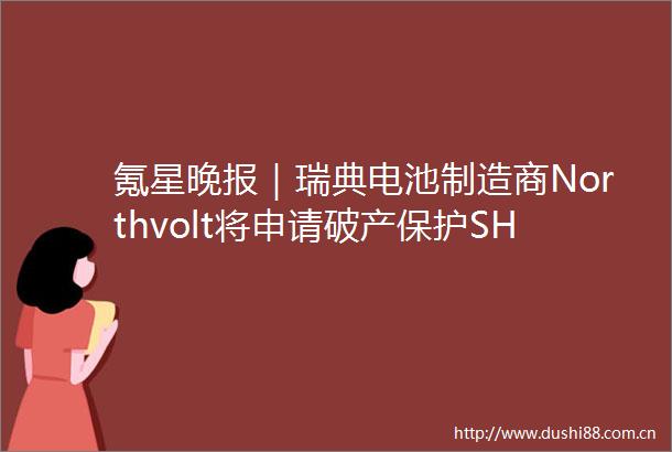 氪星晚报｜瑞典电池制造商Northvolt将申请破产保护SHEIN正式批量上线新能源车