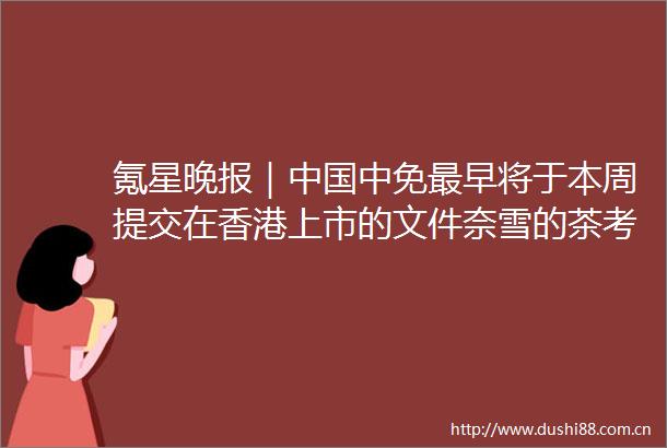 氪星晚报｜中免最早将于本周提交在香港上市的文件奈雪的茶考虑将香港IPO价格定在推介区间上限A股三大指数收盘集体上涨