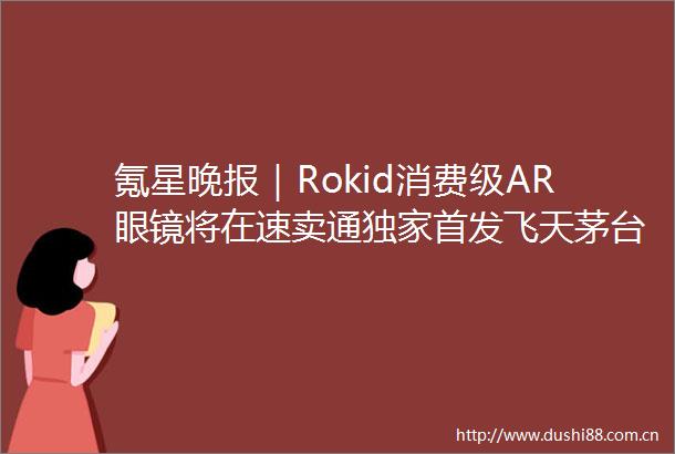 氪星晚报｜Rokid消费级AR眼镜将在速卖通独家首发飞天茅台部分地区批发价跌破2000元外交部回应稀土出口管制措施