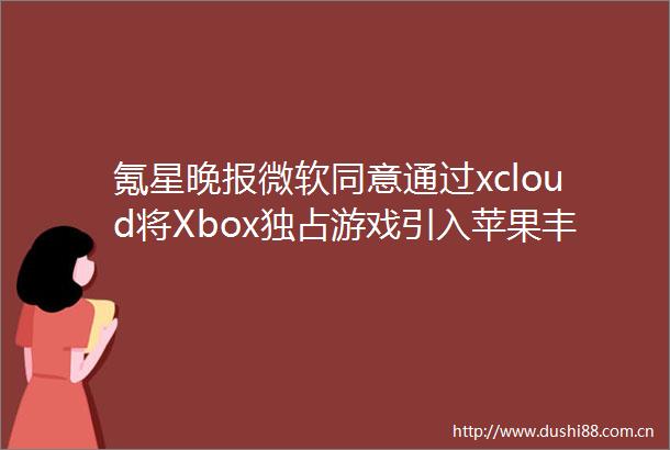 氪星晚报微软同意通过xcloud将Xbox独占游戏引入苹果丰田汽车暂停4家工厂的部分生产字节跳动语音评论转换专利获授权