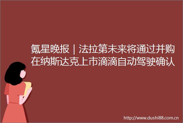 氪星晚报｜法拉第未来将通过并购在纳斯达克上市滴滴自动驾驶确认已完成3亿美元新一轮融资春运首日全国客运航班取消达半数