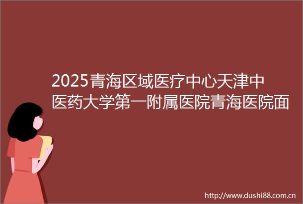 2025青海区域医疗中心天津中医药大学第一附属医院青海医院面向社会招聘编制内工作人员165人公告