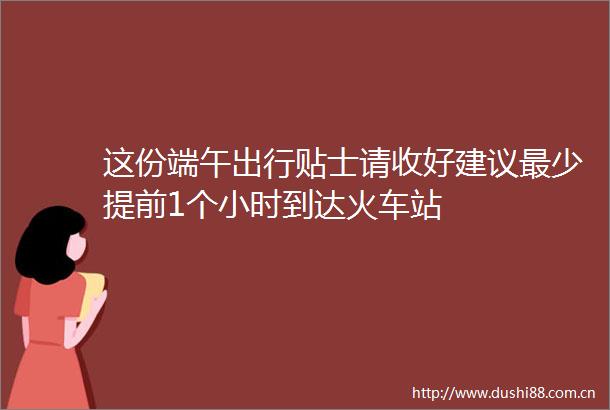 这份端午出行贴士请收好建议最少提前1个小时到达火车站