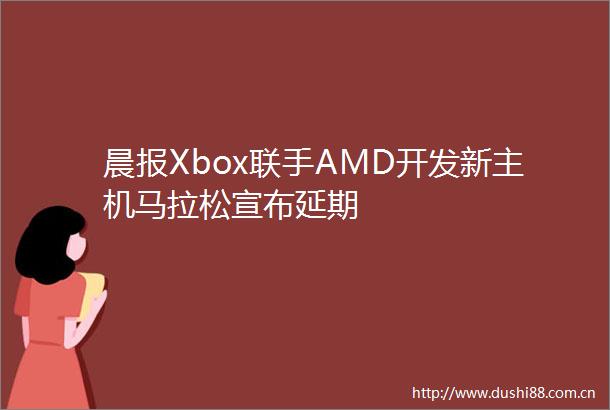 晨报Xbox联手AMD开发新主机马拉松宣布延期