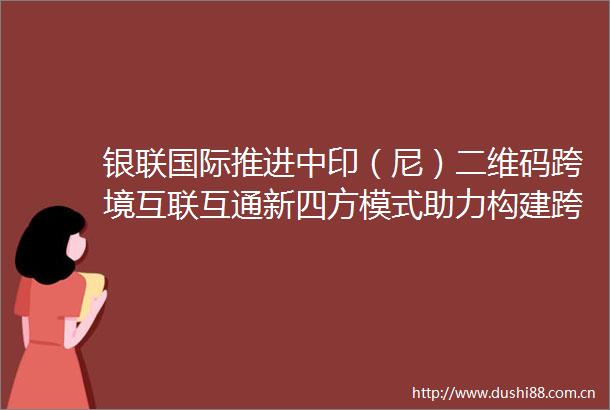银联国际推进中印（尼）二维码跨境互联互通新四方模式助力构建跨境支付发展新格局