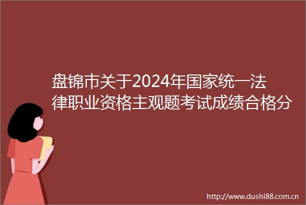 盘锦市关于2024年统一职业资格主观题考试成绩合格分数线公布以及申请授予职业资格等事宜的公告