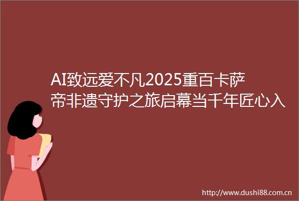 AI致远爱不凡2025重百卡萨帝非遗守护之旅启幕当千年匠心入卷科技为轴展东方新章