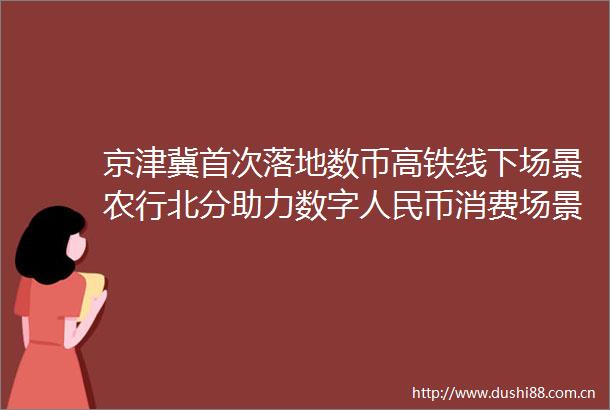 京津冀首次落地数币高铁线下场景农行北分助力数字币消费场景新突破