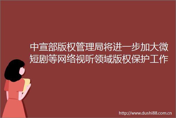 中宣部版权管理局将进一步加大微短剧等网络视听领域版权保护工作