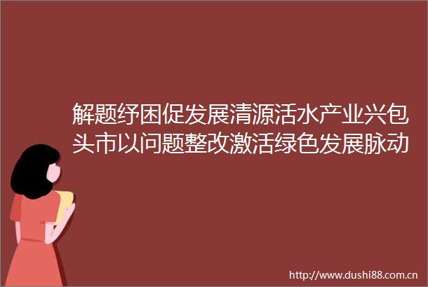 解题纾困促发展清源活水产业兴包头市以问题整改激活绿色发展脉动包头