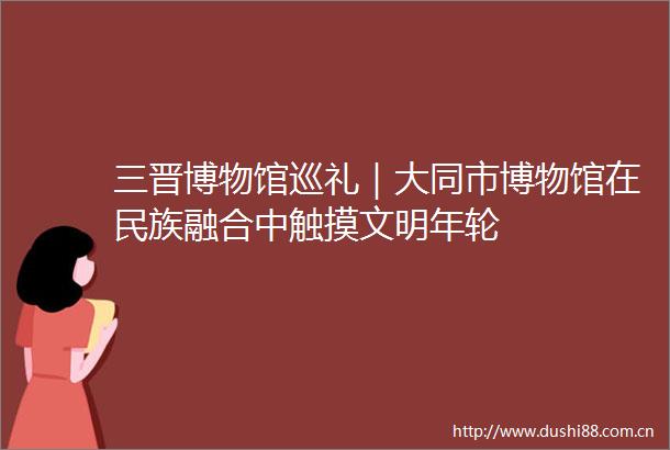 三晋博物馆巡礼｜大同市博物馆在民族融合中触摸文明年轮
