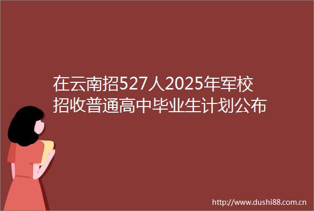 在云南招527人2025年军校招收普通高中毕业生计划公布