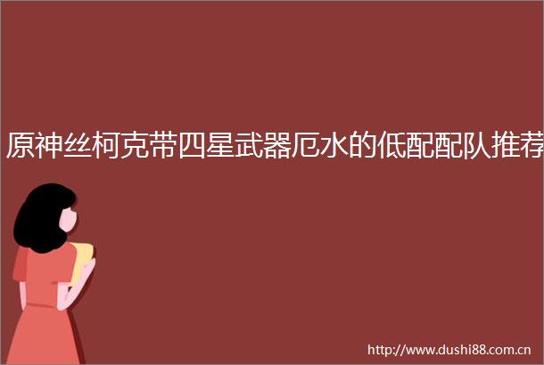 原神丝柯克带四星武器厄水的低配配队推荐