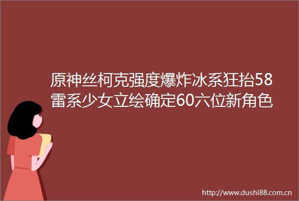 原神丝柯克强度冰系狂抬58雷系少女立绘确定60六位新角色定位璃月风女来了