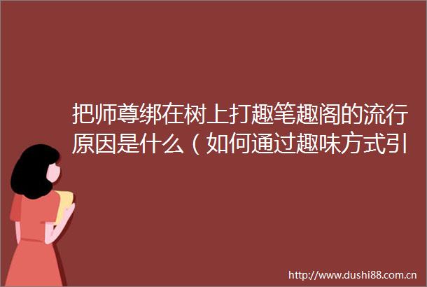 把师尊绑在树上打趣笔趣阁的流行原因是什么（如何通过趣味方式引发师尊的幽默反应）