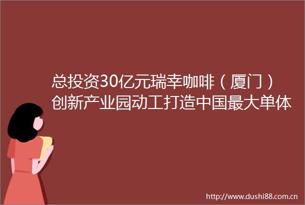 总投资30亿元瑞幸咖啡（厦门）创新产业园动工打造最大单体咖啡烘焙工厂