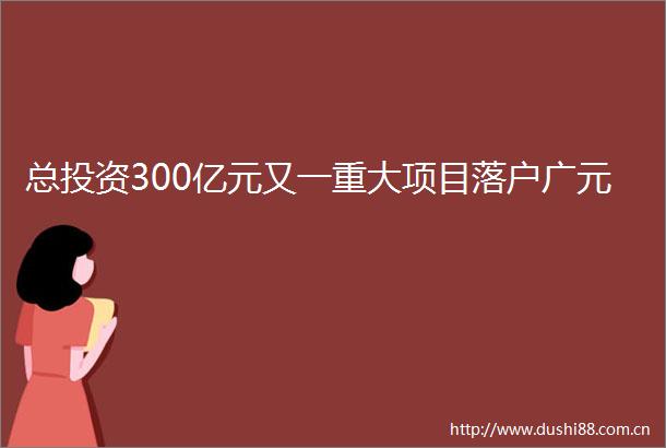 总投资300亿元又一重大项目落户广元