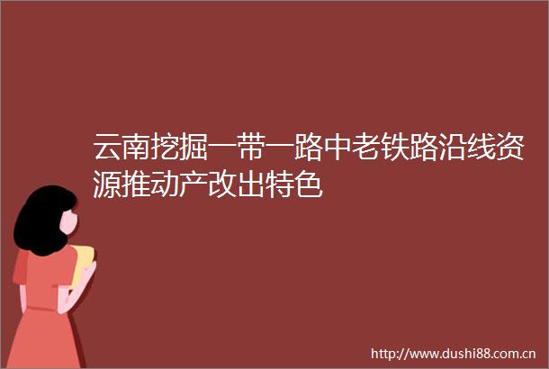 云南挖掘一带一路中老铁路沿线资源推动产改出特色