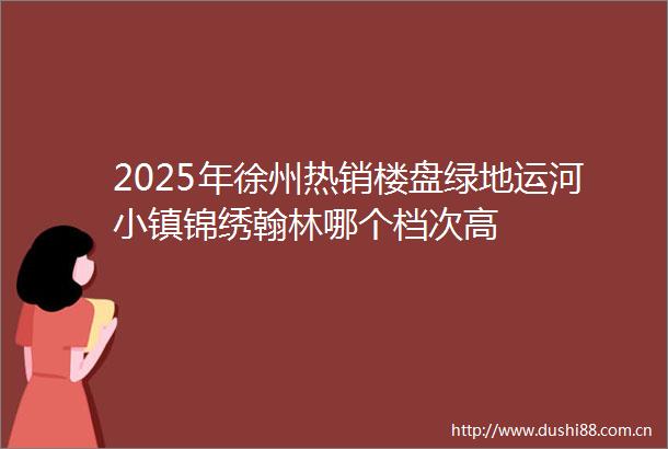 2025年徐州热销楼盘绿地运河小镇锦绣翰林哪个档次高