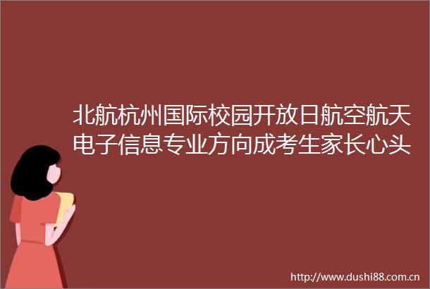 北航杭州国际校园开放日航空航天电子信息专业方向成考生家长心头好