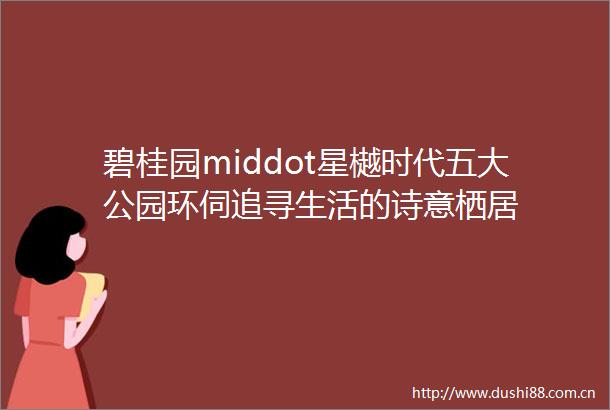 碧桂园middot星樾时代五大公园环伺追寻生活的诗意栖居