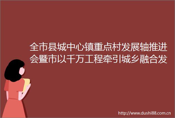 全市县城中心镇重点村发展轴推进会暨市以千万工程牵引城乡融合发展缩大差距专班5月工作例会召开
